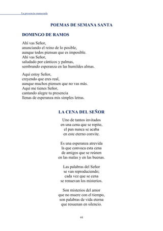 La presencia enamorada
48
POEMAS DE SEMANA SANTA
DOMINGO DE RAMOS
Ahí vas Señor,
anunciando el reino de lo posible,
aunque todos piensan que es imposible.
Ahí vas Señor,
saludado por cánticos y palmas,
sembrando esperanza en las humildes almas.
Aquí estoy Señor,
creyendo que eres real,
aunque muchos piensen que no vas más.
Aquí me tienes Señor,
cantando alegre tu presencia
llenas de esperanza mis simples letras.
LA CENA DEL SEÑOR
Uno de tantos invitados
en una cena que se repite,
el pan nunca se acaba
en este eterno convite.
Es una esperanza atrevida
la que convoca esta cena
de amigos que se reúnen
en las malas y en las buenas.
Las palabras del Señor
se van reproduciendo;
cada vez que se cena
se renuevan los misterios.
Son misterios del amor
que no muere con el tiempo,
son palabras de vida eterna
que resuenan en silencio.
 