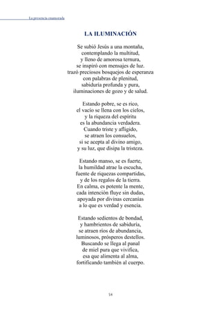 La presencia enamorada
54
LA ILUMINACIÓN
Se subió Jesús a una montaña,
contemplando la multitud,
y lleno de amorosa ternura,
se inspiró con mensajes de luz.
trazó preciosos bosquejos de esperanza
con palabras de plenitud,
sabiduría profunda y pura,
iluminaciones de gozo y de salud.
Estando pobre, se es rico,
el vacío se llena con los cielos,
y la riqueza del espíritu
es la abundancia verdadera.
Cuando triste y afligido,
se atraen los consuelos,
si se acepta al divino amigo,
y su luz, que disipa la tristeza.
Estando manso, se es fuerte,
la humildad atrae la escucha,
fuente de riquezas compartidas,
y de los regalos de la tierra.
En calma, es potente la mente,
cada intención fluye sin dudas,
apoyada por divinas cercanías
a lo que es verdad y esencia.
Estando sedientos de bondad,
y hambrientos de sabiduría,
se atraen ríos de abundancia,
luminosos, prósperos destellos.
Buscando se llega al panal
de miel pura que vivifica,
esa que alimenta al alma,
fortificando también al cuerpo.
 