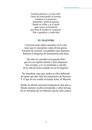 Enrique Posada Restrepo _
55
Estando generoso, se tiene todo:
Lleno de misericordia el corazón,
compasiva la presencia,
iluminada y plena de gracias.
Dando se recibe y es el modo
para vencer la limitación
que llena de miedos la existencia.
Dar y agradecer, y nada falta.
EL MAESTRO
Conviene tener sabios maestros en la vida,
seres que te encuentras como divina gracia.
Enseñan de corazón, con palabras que iluminan.
Inspiran el despertar de las potencias del alma.
De niño me encontré un pequeño libro
que leí con espíritu abierto y bien dispuesto.
Era el relato, a la vez profundo y sencillo
de la vida de Jesús contada en sus Evangelios.
De inmediato supe que estaba en ellos bebiendo
de aguas que dan vida, de manantiales de frescura.
Y vi que así me estaba invitando Jesús, el Maestro.
Desde mi abierta inocencia temprana le dije que sí.
Desde entonces recibo la inspirada y sabia fortuna,
de ser discípulo de ese Maestro que de niño conocí.
 