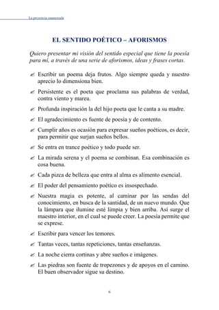 La presencia enamorada
6
EL SENTIDO POÉTICO – AFORISMOS
Quiero presentar mi visión del sentido especial que tiene la poesía
para mí, a través de una serie de aforismos, ideas y frases cortas.
 Escribir un poema deja frutos. Algo siempre queda y nuestro
aprecio lo dimensiona bien.
 Persistente es el poeta que proclama sus palabras de verdad,
contra viento y marea.
 Profunda inspiración la del hijo poeta que le canta a su madre.
 El agradecimiento es fuente de poesía y de contento.
 Cumplir años es ocasión para expresar sueños poéticos, es decir,
para permitir que surjan sueños bellos.
 Se entra en trance poético y todo puede ser.
 La mirada serena y el poema se combinan. Esa combinación es
cosa buena.
 Cada pizca de belleza que entra al alma es alimento esencial.
 El poder del pensamiento poético es insospechado.
 Nuestra magia es potente, al caminar por las sendas del
conocimiento, en busca de la santidad, de un nuevo mundo. Que
la lámpara que ilumine esté limpia y bien arriba. Así surge el
maestro interior, en el cual se puede creer. La poesía permite que
se exprese.
 Escribir para vencer los temores.
 Tantas veces, tantas repeticiones, tantas enseñanzas.
 La noche cierra cortinas y abre sueños e imágenes.
 Las piedras son fuente de tropezones y de apoyos en el camino.
El buen observador sigue su destino.
 