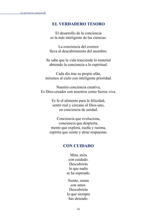 La presencia enamorada
66
EL VERDADERO TESORO
El desarrollo de la conciencia
es la más inteligente de las ciencias.
La conciencia del cosmos
lleva al descubrimiento del asombro.
Se sabe que la vida trasciende lo material
abriendo la conciencia a lo espiritual.
Cada día trae su propio afán,
miremos al cielo con inteligente prioridad.
Nuestra conciencia creativa,
Es Dios-creador con nosotros como fuerza viva.
Es fe el alimento para la felicidad,
sentir real y cercano al Dios-uno,
en conciencia de unidad.
Conciencia que evoluciona,
conciencia que despierta,
mente que explora, sueña y razona,
espíritu que siente y atrae respuestas.
CON CUIDADO
Mira, mira
con cuidado.
Descubrirás
lo que nadie
se ha esperado.
Siente, siente
con amor.
Descubrirás
lo que siempre
has deseado.
 