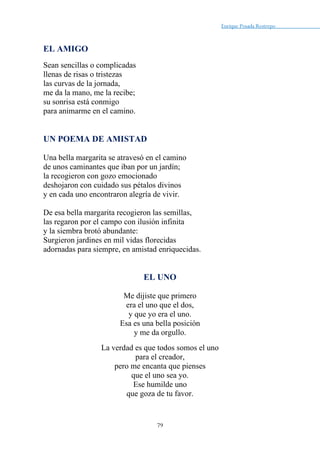 Enrique Posada Restrepo _
79
EL AMIGO
Sean sencillas o complicadas
llenas de risas o tristezas
las curvas de la jornada,
me da la mano, me la recibe;
su sonrisa está conmigo
para animarme en el camino.
UN POEMA DE AMISTAD
Una bella margarita se atravesó en el camino
de unos caminantes que iban por un jardín;
la recogieron con gozo emocionado
deshojaron con cuidado sus pétalos divinos
y en cada uno encontraron alegría de vivir.
De esa bella margarita recogieron las semillas,
las regaron por el campo con ilusión infinita
y la siembra brotó abundante:
Surgieron jardines en mil vidas florecidas
adornadas para siempre, en amistad enriquecidas.
EL UNO
Me dijiste que primero
era el uno que el dos,
y que yo era el uno.
Esa es una bella posición
y me da orgullo.
La verdad es que todos somos el uno
para el creador,
pero me encanta que pienses
que el uno sea yo.
Ese humilde uno
que goza de tu favor.
 