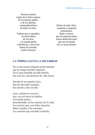 Enrique Posada Restrepo _
85
Preciosa familia
regalo de la dulce esposa,
de los buenos padres,
y de los abuelos,
compartida delicia
de todos los días.
Trabajo que se agradece,
vocación diaria
de servicio,
a la amada patria,
colombiana y universal,
fuente de sustento,
cariño fraternal.
Detrás de todo, Dios,
respuesta y pregunta
permanente,
duda y certeza,
que mi inquieta mente
intuye detrás del amor
que une al mundo
con su canto potente.
LA TÍMIDA LUZ EN LA OSCURIDAD
No es tan oscura ninguna noche humana
que no tenga estrellas inquietas.
En el seno humilde de toda familia,
hay una luz, una promesa de vida eterna.
Nacido de un impulso loco,
hijo de atrevidas energías,
has nacido y has crecido.
Ayer, solitario te movías,
hoy vas con otros en familia.
Creciendo juntos,
descubriendo, en los caminos de la vida,
los secretos que, con dulce maestría,
debes enseñar a las naciones:
Los secretos que esconde la familia.
 