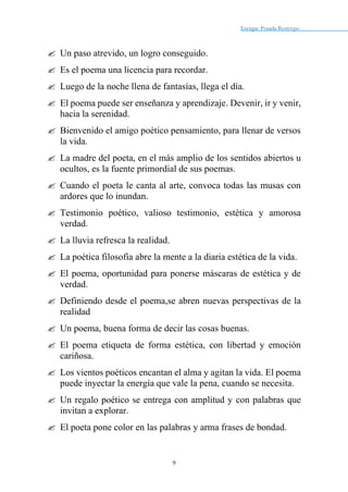 Enrique Posada Restrepo _
9
 Un paso atrevido, un logro conseguido.
 Es el poema una licencia para recordar.
 Luego de la noche llena de fantasías, llega el día.
 El poema puede ser enseñanza y aprendizaje. Devenir, ir y venir,
hacia la serenidad.
 Bienvenido el amigo poético pensamiento, para llenar de versos
la vida.
 La madre del poeta, en el más amplio de los sentidos abiertos u
ocultos, es la fuente primordial de sus poemas.
 Cuando el poeta le canta al arte, convoca todas las musas con
ardores que lo inundan.
 Testimonio poético, valioso testimonio, estética y amorosa
verdad.
 La lluvia refresca la realidad.
 La poética filosofía abre la mente a la diaria estética de la vida.
 El poema, oportunidad para ponerse máscaras de estética y de
verdad.
 Definiendo desde el poema,se abren nuevas perspectivas de la
realidad
 Un poema, buena forma de decir las cosas buenas.
 El poema etiqueta de forma estética, con libertad y emoción
cariñosa.
 Los vientos poéticos encantan el alma y agitan la vida. El poema
puede inyectar la energía que vale la pena, cuando se necesita.
 Un regalo poético se entrega con amplitud y con palabras que
invitan a explorar.
 El poeta pone color en las palabras y arma frases de bondad.
 