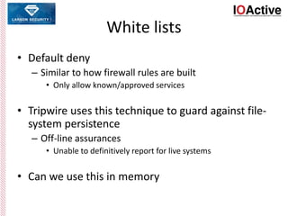 White lists
• Default deny
– Similar to how firewall rules are built
• Only allow known/approved services
• Tripwire uses this technique to guard against file-
system persistence
– Off-line assurances
• Unable to definitively report for live systems
• Can we use this in memory
 