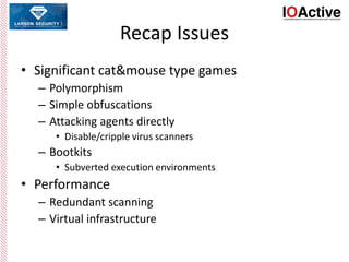 Recap Issues
• Significant cat&mouse type games
– Polymorphism
– Simple obfuscations
– Attacking agents directly
• Disable/cripple virus scanners
– Bootkits
• Subverted execution environments
• Performance
– Redundant scanning
– Virtual infrastructure
 