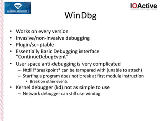 WinDbg
• Works on every version
• Invasive/non-invasive debugging
• Plugin/scriptable
• Essentially Basic Debugging interface
“ContinueDebugEvent”
• User space anti-debugging is very complicated
– Ntdll!*breakpoint* can be tampered with (unable to attach)
– Starting a program does not break at first module instruction
• Break on other events
• Kernel debugger (kd) not as simple to use
– Network debugger can still use windbg
 