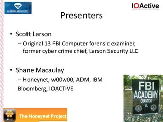 Presenters
• Scott Larson
– Original 13 FBI Computer forensic examiner,
former cyber crime chief, Larson Security LLC
• Shane Macaulay
– Honeynet, w00w00, ADM, IBM
Bloomberg, IOACTIVE
 