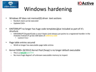 Windows hardening
• Windows XP does not memset(0) driver .text sections
– Random slack can be executed
– Updated 2k3+
• KINTERRUPT no longer has huge code templates/glue included as part of it’s
structure
– KINTERRUPT.DispatchCode is now 4 bytes (and always just points to a registered handler in the
module) instead of up too 106 bytes of arbitrary code
• Updated Vista+
• Page table entries secured
– Win8 no longer has executable page table entries
• Kernel 9200+ (8/2012) Kernel Pool (heap) is no longer default executable
– This is a MAJOR win!!!!!!
– No more huge degree’s of unknown executable memory to inspect
 