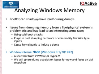 Analyzing Windows Memory
• Rootkit can shadow/move itself during dump’s
• Issues from dumping memory from a live/physical system is
problematic and has lead to an interesting arms race;
– Using cold-boot attacks
– Purpose built dumping hardware or commodity FireWire type
inputs
– Cause kernel panic to induce a dump
• Windows Kernel 9600 (Windows 8.1/2012R2)
– A snapshot from VMWare or Hyper-V
– We will ignore dump acquisition issues for now and focus on VM
snapshots
 