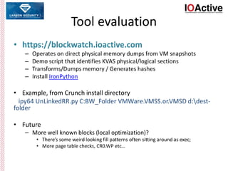 Tool evaluation
• https://blockwatch.ioactive.com
– Operates on direct physical memory dumps from VM snapshots
– Demo script that identifies KVAS physical/logical sections
– Transforms/Dumps memory / Generates hashes
– Install IronPython
• Example, from Crunch install directory
ipy64 UnLinkedRR.py C:BW_Folder VMWare.VMSS.or.VMSD d:dest-
folder
• Future
– More well known blocks (local optimization)?
• There’s some weird looking fill patterns often sitting around as exec;
• More page table checks, CR0.WP etc…
 