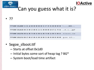 Can you guess what it is?
• ??
• Segoe_slboot.ttf
– Starts at offset 0x1d0
– Initial bytes some sort of heap tag ? BG*
– System boot/load time artifact
ffffd000`201a0000 21 01 a0 00 00 00 00 80 42 47 49 4b 00 00 00 80 !.......BGIK....
ffffd000`201a01d0 00 19 00 23 00 01 2e 4c 00 00 00 10 67 6c 79 66 ...#...L....glyf
ffffd000`201b2fb0 00 6e 00 74 00 65 00 6e 00 74 00 2e 00 53 00 65 .n.t.e.n.t...S.e
ffffd000`201b2fc0 00 67 00 6f 00 65 00 20 00 55 00 49 00 03 00 00 .g.o.e. .U.I....
 