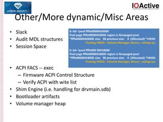 Other/More dynamic/Misc Areas
• Slack
• Audit MDL structures
• Session Space
• ACPI FACS -- exec
– Firmware ACPI Control Structure
– Verify ACPI with wite list
• Shim Engine (i.e. handling for drvmain.sdb)
• Bootloader artifacts
• Volume manager heap
0: kd> !pool ffffe00000420000
Pool page ffffe00000420000 region is Nonpaged pool
*ffffe00000420000 size: 90 previous size: 0 (Allocated) *VM3D
Pooltag VM3D : Volume Manager, Binary : volmgr.sys
0: kd> !pool ffffe000`00418000
Pool page ffffe00000418000 region is Nonpaged pool
*ffffe00000418000 size: 90 previous size: 0 (Allocated) *VM3D
Pooltag VM3D : Volume Manager, Binary : volmgr.sys
 