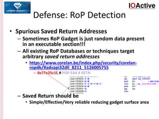 Defense: RoP Detection
• Spurious Saved Return Addresses
– Sometimes RoP Gadget is just random data present
in an executable section!!!
– All existing RoP Databases or techniques target
arbitrary saved return addresses
• https://www.corelan.be/index.php/security/corelan-
ropdb/#advapi32dll_8211_5126005755
– 0x77e25c1f, # POP EAX # RETN
– Saved Return should be
• Simple/Effective/Very reliable reducing gadget surface area
 