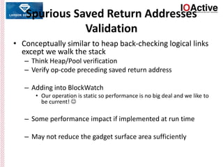 Spurious Saved Return Addresses
Validation
• Conceptually similar to heap back-checking logical links
except we walk the stack
– Think Heap/Pool verification
– Verify op-code preceding saved return address
– Adding into BlockWatch
• Our operation is static so performance is no big deal and we like to
be current! 
– Some performance impact if implemented at run time
– May not reduce the gadget surface area sufficiently
 