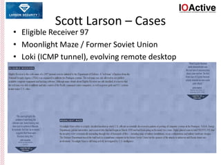 Scott Larson – Cases
• Eligible Receiver 97
• Moonlight Maze / Former Soviet Union
• Loki (ICMP tunnel), evolving remote desktop
 