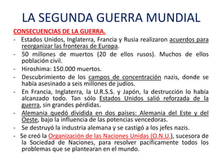 LA SEGUNDA GUERRA MUNDIAL
CONSECUENCIAS DE LA GUERRA.
- Estados Unidos, Inglaterra, Francia y Rusia realizaron acuerdos para
reorganizar las fronteras de Europa.
- 50 millones de muertos (20 de ellos rusos). Muchos de ellos
población civil.
- Hiroshima: 150.000 muertos.
- Descubrimiento de los campos de concentración nazis, donde se
había asesinado a seis millones de judíos.
- En Francia, Inglaterra, la U.R.S.S. y Japón, la destrucción lo había
alcanzado todo. Tan sólo Estados Unidos salió reforzada de la
guerra, sin grandes pérdidas.
- Alemania quedó dividida en dos países: Alemania del Este y del
Oeste, bajo la influencia de las potencias vencedoras.
- Se destruyó la industria alemana y se castigó a los jefes nazis.
- Se creó la Organización de las Naciones Unidas (O.N.U.), sucesora de
la Sociedad de Naciones, para resolver pacíficamente todos los
problemas que se plantearan en el mundo.
 