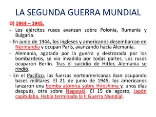 LA SEGUNDA GUERRA MUNDIAL
D) 1944 – 1945.
- Los ejércitos rusos avanzan sobre Polonia, Rumanía y
Bulgaria.
- En junio de 1944, los ingleses y americanos desembarcan en
Normandía y ocupan París, avanzando hacia Alemania.
- Alemania, agotada por la guerra y destrozada por los
bombardeos, se vio invadida por todas partes. Los rusos
ocuparon Berlín. Tras el suicidio de Hitler, Alemania se
rindió.
- En el Pacífico, las fuerzas norteamericanas iban ocupando
bases militares. El 21 de junio de 1945, los americanos
lanzaron una bomba atómica sobre Hiroshima y, unos días
después, otra sobre Nagasaki. El 15 de agosto, Japón
capitulaba. Había terminado la II Guerra Mundial.
 