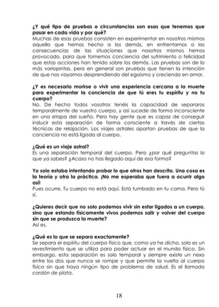 18
¿Y qué tipo de pruebas o circunstancias son esas que tenemos que
pasar en cada vida y por qué?
Muchas de esas pruebas consisten en experimentar en nosotros mismos
aquello que hemos hecho a los demás, en enfrentarnos a las
consecuencias de las situaciones que nosotros mismos hemos
provocado, para que tomemos conciencia del sufrimiento o felicidad
que estas acciones han tenido sobre los demás. Las pruebas son de lo
más variopintas, pero en general son pruebas que tienen la intención
de que nos vayamos desprendiendo del egoísmo y creciendo en amor.
¿Y es necesario morirse o vivir una experiencia cercana a la muerte
para experimentar la conciencia de que tú eres tu espíritu y no tu
cuerpo?
No. De hecho todos vosotros tenéis la capacidad de separaros
temporalmente de vuestro cuerpo, y así sucede de forma inconsciente
en una etapa del sueño. Pero hay gente que es capaz de conseguir
inducir esta separación de forma consciente a través de ciertas
técnicas de relajación. Los viajes astrales aportan pruebas de que la
conciencia no está ligada al cuerpo.
¿Qué es un viaje astral?
Es una separación temporal del cuerpo. Pero ¿por qué preguntas lo
que ya sabes? ¿Acaso no has llegado aquí de esa forma?
Yo solo estaba intentando probar lo que otros han descrito. Una cosa es
la teoría y otra la práctica. ¡No me esperaba que fuera a ocurrir algo
así!
Pues ocurre. Tu cuerpo no está aquí. Está tumbado en tu cama. Pero tú
sí.
¿Quieres decir que no solo podemos vivir sin estar ligados a un cuerpo,
sino que estando físicamente vivos podemos salir y volver del cuerpo
sin que se produzca la muerte?
Así es.
¿Qué es lo que se separa exactamente?
Se separa el espíritu del cuerpo físico que, como ya he dicho, solo es un
revestimiento que se utiliza para poder actuar en el mundo físico. Sin
embargo, esta separación es solo temporal y siempre existe un nexo
entre los dos que nunca se rompe y que permite la vuelta al cuerpo
físico sin que haya ningún tipo de problema de salud. Es el llamado
cordón de plata.
 