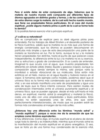 31
Pero si existe debe de estar compuesto de algo. Sabemos que la
materia de nuestro mundo está compuesta por diferentes tipos de
átomos agrupados en distintos grados y formas, y de las combinaciones
de estos átomos surge la materia, de la cual está hecho nuestro mundo,
que tiene sus propiedades físicas particulares. En el caso del mundo
espiritual, ¿existe alguna materia prima a partir de la cual se forme todo
lo demás?
Sí, la podríais llamar esencia vital o principio espiritual.
¿Y cuál es su naturaleza?
Esto es complicado de explicar pero os daré algunas pistas para
entenderlo. Por los trabajos de Albert Einstein y el desarrollo posterior de
la Física Cuántica, sabéis que la materia no es más que una forma de
energía condensada, que los átomos se pueden descomponer en
partículas más simples y que de esta descomposición una parte de la
materia se transforma en luz. Por lo tanto, aunque la luz y la materia
tienen propiedades tan distintas, hasta el punto de que parecen cosas
independientes, la diferencia entre la luz y la materia no es su esencia,
sino su estructura y grado de condensación. Si os cuesta de entender,
imaginad lo que ocurre con el agua, que muestra propiedades tan
diferentes en estado sólido (hielo), líquido y gaseoso (vapor), aunque su
composición sigue siendo siempre la misma, solo porque varía la
movilidad o estado vibracional de sus moléculas. Estas están más
estáticas en el hielo, menos en el agua líquida y todavía menos en el
vapor. Si tomamos este ejemplo como modelo, podemos decir que el
universo físico es la forma más condensada que existe de la esencia
vital, y en ese estado manifiesta una serie de propiedades y sigue una
serie de leyes que la Física intenta conocer. Pero existen niveles de
condensación intermedios entre el universo puramente espiritual y el
universo físico, que se pueden agrupar, desde el más sutil hasta el más
denso, en espiritual, mental, astral (o energético) y material (o físico),
cada uno de ellos con unas propiedades y leyes particulares. Estos
mundos no están separados unos de otros, sino que están
perfectamente interrelacionados, de modo que no pueden existir las
formas más condensadas al margen de las más sutiles.
¿Entonces hay una diferencia entre los términos “mundo astral” y
“mundo espiritual”?, porque a veces me da la sensación de que los
empleas como términos equivalentes.
Sí hay diferencias. Como digo, el mundo espiritual es el plano de donde
surge todo lo demás y es indestructible, mientras que el mundo astral es
la manifestación del mundo espiritual en el plano energético. O sea,
que se trata ya de una forma muy condensada de la esencia vital,
 