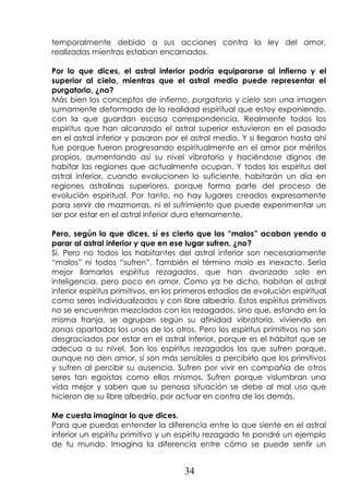 34
temporalmente debido a sus acciones contra la ley del amor,
realizadas mientras estaban encarnados.
Por lo que dices, el astral inferior podría equipararse al infierno y el
superior al cielo, mientras que el astral medio puede representar el
purgatorio, ¿no?
Más bien los conceptos de infierno, purgatorio y cielo son una imagen
sumamente deformada de la realidad espiritual que estoy exponiendo,
con la que guardan escasa correspondencia. Realmente todos los
espíritus que han alcanzado el astral superior estuvieron en el pasado
en el astral inferior y pasaron por el astral medio. Y si llegaron hasta ahí
fue porque fueron progresando espiritualmente en el amor por méritos
propios, aumentando así su nivel vibratorio y haciéndose dignos de
habitar las regiones que actualmente ocupan. Y todos los espíritus del
astral inferior, cuando evolucionen lo suficiente, habitarán un día en
regiones astralinas superiores, porque forma parte del proceso de
evolución espiritual. Por tanto, no hay lugares creados expresamente
para servir de mazmorras, ni el sufrimiento que puede experimentar un
ser por estar en el astral inferior dura eternamente.
Pero, según lo que dices, sí es cierto que los “malos” acaban yendo a
parar al astral inferior y que en ese lugar sufren, ¿no?
Sí. Pero no todos los habitantes del astral inferior son necesariamente
“malos” ni todos “sufren”. También el término malo es inexacto. Sería
mejor llamarlos espíritus rezagados, que han avanzado solo en
inteligencia, pero poco en amor. Como ya he dicho, habitan el astral
inferior espíritus primitivos, en los primeros estadios de evolución espiritual
como seres individualizados y con libre albedrío. Estos espíritus primitivos
no se encuentran mezclados con los rezagados, sino que, estando en la
misma franja, se agrupan según su afinidad vibratoria, viviendo en
zonas apartadas los unos de los otros. Pero los espíritus primitivos no son
desgraciados por estar en el astral inferior, porque es el hábitat que se
adecua a su nivel. Son los espíritus rezagados los que sufren porque,
aunque no den amor, sí son más sensibles a percibirlo que los primitivos
y sufren al percibir su ausencia. Sufren por vivir en compañía de otros
seres tan egoístas como ellos mismos. Sufren porque vislumbran una
vida mejor y saben que su penosa situación se debe al mal uso que
hicieron de su libre albedrío, por actuar en contra de los demás.
Me cuesta imaginar lo que dices.
Para que puedas entender la diferencia entre lo que siente en el astral
inferior un espíritu primitivo y un espíritu rezagado te pondré un ejemplo
de tu mundo. Imagina la diferencia entre cómo se puede sentir un
 