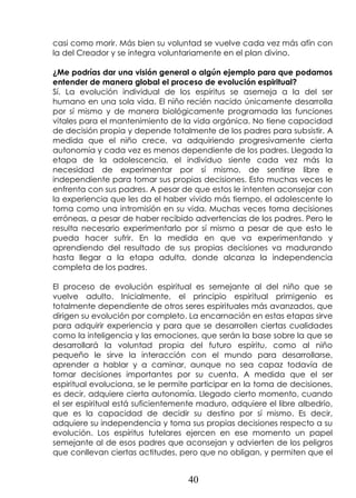 40
casi como morir. Más bien su voluntad se vuelve cada vez más afín con
la del Creador y se integra voluntariamente en el plan divino.
¿Me podrías dar una visión general o algún ejemplo para que podamos
entender de manera global el proceso de evolución espiritual?
Sí. La evolución individual de los espíritus se asemeja a la del ser
humano en una sola vida. El niño recién nacido únicamente desarrolla
por sí mismo y de manera biológicamente programada las funciones
vitales para el mantenimiento de la vida orgánica. No tiene capacidad
de decisión propia y depende totalmente de los padres para subsistir. A
medida que el niño crece, va adquiriendo progresivamente cierta
autonomía y cada vez es menos dependiente de los padres. Llegada la
etapa de la adolescencia, el individuo siente cada vez más la
necesidad de experimentar por sí mismo, de sentirse libre e
independiente para tomar sus propias decisiones. Esto muchas veces le
enfrenta con sus padres. A pesar de que estos le intenten aconsejar con
la experiencia que les da el haber vivido más tiempo, el adolescente lo
toma como una intromisión en su vida. Muchas veces toma decisiones
erróneas, a pesar de haber recibido advertencias de los padres. Pero le
resulta necesario experimentarlo por sí mismo a pesar de que esto le
pueda hacer sufrir. En la medida en que va experimentando y
aprendiendo del resultado de sus propias decisiones va madurando
hasta llegar a la etapa adulta, donde alcanza la independencia
completa de los padres.
El proceso de evolución espiritual es semejante al del niño que se
vuelve adulto. Inicialmente, el principio espiritual primigenio es
totalmente dependiente de otros seres espirituales más avanzados, que
dirigen su evolución por completo. La encarnación en estas etapas sirve
para adquirir experiencia y para que se desarrollen ciertas cualidades
como la inteligencia y las emociones, que serán la base sobre la que se
desarrollará la voluntad propia del futuro espíritu, como al niño
pequeño le sirve la interacción con el mundo para desarrollarse,
aprender a hablar y a caminar, aunque no sea capaz todavía de
tomar decisiones importantes por su cuenta. A medida que el ser
espiritual evoluciona, se le permite participar en la toma de decisiones,
es decir, adquiere cierta autonomía. Llegado cierto momento, cuando
el ser espiritual está suficientemente maduro, adquiere el libre albedrío,
que es la capacidad de decidir su destino por sí mismo. Es decir,
adquiere su independencia y toma sus propias decisiones respecto a su
evolución. Los espíritus tutelares ejercen en ese momento un papel
semejante al de esos padres que aconsejan y advierten de los peligros
que conllevan ciertas actitudes, pero que no obligan, y permiten que el
 