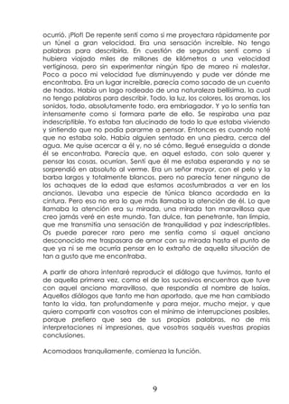 9
ocurrió. ¡Plof! De repente sentí como si me proyectara rápidamente por
un túnel a gran velocidad. Era una sensación increíble. No tengo
palabras para describirla. En cuestión de segundos sentí como si
hubiera viajado miles de millones de kilómetros a una velocidad
vertiginosa, pero sin experimentar ningún tipo de mareo ni malestar.
Poco a poco mi velocidad fue disminuyendo y pude ver dónde me
encontraba. Era un lugar increíble, parecía como sacado de un cuento
de hadas. Había un lago rodeado de una naturaleza bellísima, la cual
no tengo palabras para describir. Todo, la luz, los colores, los aromas, los
sonidos, todo, absolutamente todo, era embriagador. Y yo lo sentía tan
intensamente como si formara parte de ello. Se respiraba una paz
indescriptible. Yo estaba tan alucinado de todo lo que estaba viviendo
y sintiendo que no podía pararme a pensar. Entonces es cuando noté
que no estaba solo. Había alguien sentado en una piedra, cerca del
agua. Me quise acercar a él y, no sé cómo, llegué enseguida a donde
él se encontraba. Parecía que, en aquel estado, con solo querer y
pensar las cosas, ocurrían. Sentí que él me estaba esperando y no se
sorprendió en absoluto al verme. Era un señor mayor, con el pelo y la
barba largos y totalmente blancos, pero no parecía tener ninguno de
los achaques de la edad que estamos acostumbrados a ver en los
ancianos. Llevaba una especie de túnica blanca acordada en la
cintura. Pero eso no era lo que más llamaba la atención de él. Lo que
llamaba la atención era su mirada, una mirada tan maravillosa que
creo jamás veré en este mundo. Tan dulce, tan penetrante, tan limpia,
que me transmitía una sensación de tranquilidad y paz indescriptibles.
Os puede parecer raro pero me sentía como si aquel anciano
desconocido me traspasara de amor con su mirada hasta el punto de
que ya ni se me ocurría pensar en lo extraño de aquella situación de
tan a gusto que me encontraba.
A partir de ahora intentaré reproducir el diálogo que tuvimos, tanto el
de aquella primera vez, como el de los sucesivos encuentros que tuve
con aquel anciano maravilloso, que respondía al nombre de Isaías.
Aquellos diálogos que tanto me han aportado, que me han cambiado
tanto la vida, tan profundamente y para mejor, mucho mejor, y que
quiero compartir con vosotros con el mínimo de interrupciones posibles,
porque prefiero que sea de sus propias palabras, no de mis
interpretaciones ni impresiones, que vosotros saquéis vuestras propias
conclusiones.
Acomodaos tranquilamente, comienza la función.
 