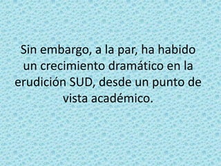 Sin embargo, a la par, ha habido
un crecimiento dramático en la
erudición SUD, desde un punto de
vista académico.

 