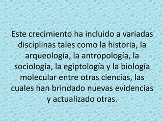 Este crecimiento ha incluido a variadas
disciplinas tales como la historia, la
arqueología, la antropología, la
sociología, la egiptología y la biología
molecular entre otras ciencias, las
cuales han brindado nuevas evidencias
y actualizado otras.

 