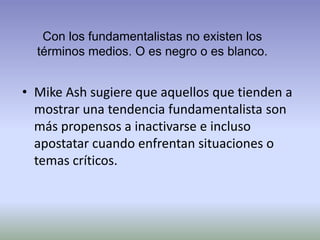 Con los fundamentalistas no existen los
términos medios. O es negro o es blanco.

• Mike Ash sugiere que aquellos que tienden a
mostrar una tendencia fundamentalista son
más propensos a inactivarse e incluso
apostatar cuando enfrentan situaciones o
temas críticos.

 