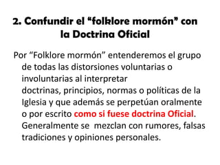 2. Confundir el “folklore mormón” con
la Doctrina Oficial
Por “Folklore mormón” entenderemos el grupo
de todas las distorsiones voluntarias o
involuntarias al interpretar
doctrinas, principios, normas o políticas de la
Iglesia y que además se perpetúan oralmente
o por escrito como si fuese doctrina Oficial.
Generalmente se mezclan con rumores, falsas
tradiciones y opiniones personales.

 