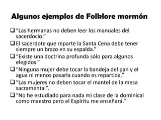 Algunos ejemplos de Folklore mormón
 “Las hermanas no deben leer los manuales del
sacerdocio.”
 El sacerdote que reparte la Santa Cena debe tener
siempre un brazo en su espalda.”
 “Existe una doctrina profunda sólo para algunos
elegidos.”
 “Ninguna mujer debe tocar la bandeja del pan y el
agua ni menos pasarla cuando es repartida.”
 “Las mujeres no deben tocar el mantel de la mesa
sacramental”.
 “No he estudiado para nada mi clase de la dominical
como maestro pero el Espíritu me enseñará.”

 