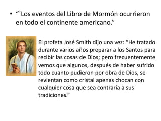 • “´Los eventos del Libro de Mormón ocurrieron
en todo el continente americano.”
El profeta José Smith dijo una vez: “He tratado
durante varios años preparar a los Santos para
recibir las cosas de Dios; pero frecuentemente
vemos que algunos, después de haber sufrido
todo cuanto pudieron por obra de Dios, se
revientan como cristal apenas chocan con
cualquier cosa que sea contraria a sus
tradiciones.”

 