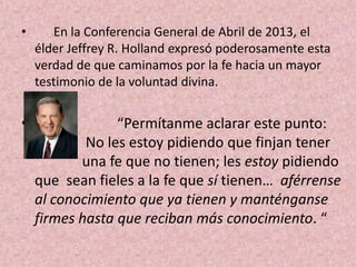 •

En la Conferencia General de Abril de 2013, el
élder Jeffrey R. Holland expresó poderosamente esta
verdad de que caminamos por la fe hacia un mayor
testimonio de la voluntad divina.

•

“Permítanme aclarar este punto:
No les estoy pidiendo que finjan tener
una fe que no tienen; les estoy pidiendo
que sean fieles a la fe que sí tienen… aférrense
al conocimiento que ya tienen y manténganse
firmes hasta que reciban más conocimiento. “

 