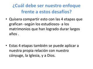 ¿Cuál debe ser nuestro enfoque
frente a estos desafíos?
• Quisera compartir esto con las 4 etapas que
grafican -según los estudiosos- a los
matrimonios que han logrado durar largos
años .
• Estas 4 etapas también se puede aplicar a
nuestra propia relación con nuestro
cónyuge, la Iglesia, y a Dios.

 