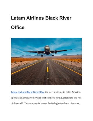 Latam Airlines Black River
Office
Latam Airlines Black River Office the largest airline in Latin America,
operates an extensive network that connects South America to the rest
of the world. The company is known for its high standards of service,
 