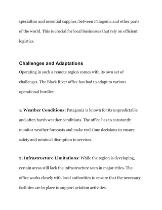 specialties and essential supplies, between Patagonia and other parts
of the world. This is crucial for local businesses that rely on efficient
logistics.
Challenges and Adaptations
Operating in such a remote region comes with its own set of
challenges. The Black River office has had to adapt to various
operational hurdles:
1. Weather Conditions: Patagonia is known for its unpredictable
and often harsh weather conditions. The office has to constantly
monitor weather forecasts and make real-time decisions to ensure
safety and minimal disruption to services.
2. Infrastructure Limitations: While the region is developing,
certain areas still lack the infrastructure seen in major cities. The
office works closely with local authorities to ensure that the necessary
facilities are in place to support aviation activities.
 