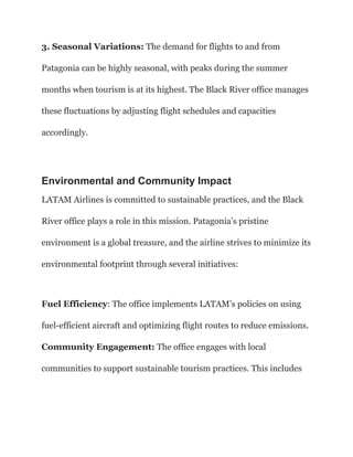 3. Seasonal Variations: The demand for flights to and from
Patagonia can be highly seasonal, with peaks during the summer
months when tourism is at its highest. The Black River office manages
these fluctuations by adjusting flight schedules and capacities
accordingly.
Environmental and Community Impact
LATAM Airlines is committed to sustainable practices, and the Black
River office plays a role in this mission. Patagonia’s pristine
environment is a global treasure, and the airline strives to minimize its
environmental footprint through several initiatives:
Fuel Efficiency: The office implements LATAM’s policies on using
fuel-efficient aircraft and optimizing flight routes to reduce emissions.
Community Engagement: The office engages with local
communities to support sustainable tourism practices. This includes
 