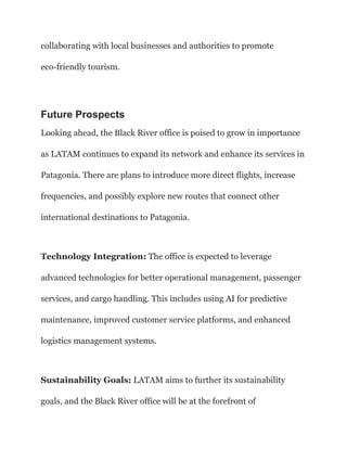 collaborating with local businesses and authorities to promote
eco-friendly tourism.
Future Prospects
Looking ahead, the Black River office is poised to grow in importance
as LATAM continues to expand its network and enhance its services in
Patagonia. There are plans to introduce more direct flights, increase
frequencies, and possibly explore new routes that connect other
international destinations to Patagonia.
Technology Integration: The office is expected to leverage
advanced technologies for better operational management, passenger
services, and cargo handling. This includes using AI for predictive
maintenance, improved customer service platforms, and enhanced
logistics management systems.
Sustainability Goals: LATAM aims to further its sustainability
goals, and the Black River office will be at the forefront of
 