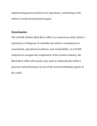 implementing green practices in its operations, contributing to the
airline’s overall environmental targets.
Conclusion
The LATAM Airlines Black River office is a cornerstone of the airline’s
operations in Patagonia. It embodies the airline’s commitment to
connectivity, operational excellence, and sustainability. As LATAM
continues to navigate the complexities of the aviation industry, the
Black River office will remain a key asset in enhancing the airline’s
presence and performance in one of the most breathtaking regions of
the world.
 