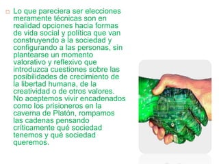  Lo que pareciera ser elecciones
meramente técnicas son en
realidad opciones hacia formas
de vida social y política que van
construyendo a la sociedad y
configurando a las personas, sin
plantearse un momento
valorativo y reflexivo que
introduzca cuestiones sobre las
posibilidades de crecimiento de
la libertad humana, de la
creatividad o de otros valores.
No aceptemos vivir encadenados
como los prisioneros en la
caverna de Platón, rompamos
las cadenas pensando
críticamente qué sociedad
tenemos y qué sociedad
queremos.
 