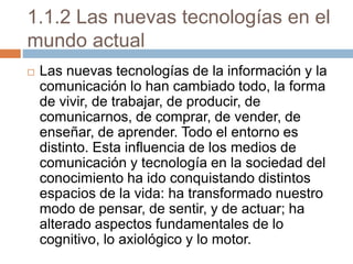 1.1.2 Las nuevas tecnologías en el
mundo actual
 Las nuevas tecnologías de la información y la
comunicación lo han cambiado todo, la forma
de vivir, de trabajar, de producir, de
comunicarnos, de comprar, de vender, de
enseñar, de aprender. Todo el entorno es
distinto. Esta influencia de los medios de
comunicación y tecnología en la sociedad del
conocimiento ha ido conquistando distintos
espacios de la vida: ha transformado nuestro
modo de pensar, de sentir, y de actuar; ha
alterado aspectos fundamentales de lo
cognitivo, lo axiológico y lo motor.
 