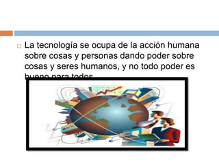  La tecnología se ocupa de la acción humana
sobre cosas y personas dando poder sobre
cosas y seres humanos, y no todo poder es
bueno para todos.
 