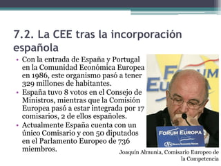 7.2. La CEE tras la incorporación
española
• Con la entrada de España y Portugal
  en la Comunidad Económica Europea
  en 1986, este organismo pasó a tener
  329 millones de habitantes.
• España tuvo 8 votos en el Consejo de
  Ministros, mientras que la Comisión
  Europea pasó a estar integrada por 17
  comisarios, 2 de ellos españoles.
• Actualmente España cuenta con un
  único Comisario y con 50 diputados
  en el Parlamento Europeo de 736
  miembros.                     Joaquín Almunia, Comisario Europeo de
                                                        la Competencia
 