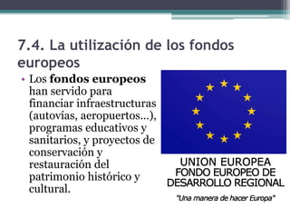 7.4. La utilización de los fondos
europeos
• Los fondos europeos
  han servido para
  financiar infraestructuras
  (autovías, aeropuertos…),
  programas educativos y
  sanitarios, y proyectos de
  conservación y
  restauración del
  patrimonio histórico y
  cultural.
 