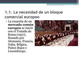 1.1. La necesidad de un bloque
comercial europeo
• La creación de un
  mercado común
  europeo se inició
  con el Tratado de
  Roma (1957),
  firmado por
  Alemania, Francia,
  Italia, Bélgica,
  Países Bajos y
  Luxemburgo.
 