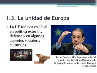 1.3. La unidad de Europa
• La UE todavía es débil
  en política exterior,
  defensa y en algunos
  aspectos sociales y
  culturales.


                            Javier Solana, Alto Representante del
                             Consejo para la Política Exterior y de
                           Seguridad Común de la Unión Europea
                                                      (1999-2009)
 