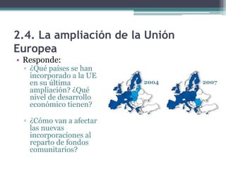 2.4. La ampliación de la Unión
Europea
• Responde:
 ▫ ¿Qué países se han
   incorporado a la UE
   en su última          2004    2007
   ampliación? ¿Qué
   nivel de desarrollo
   económico tienen?

 ▫ ¿Cómo van a afectar
   las nuevas
   incorporaciones al
   reparto de fondos
   comunitarios?
 