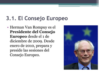 3.1. El Consejo Europeo
• Herman Van Rompuy es el
  Presidente del Consejo
  Europeo desde el 1 de
  diciembre de 2009. Desde
  enero de 2010, prepara y
  preside las sesiones del
  Consejo Europeo.
 