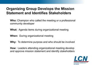 13
Organizing Group Develops the Mission
Statement and Identifies Stakeholders
Who: Champion who called the meeting or a professional
community developer
What: Agenda items during organizational meeting
When: During organizational meeting
Why: To determine purpose and who should be involved
How: Leaders attending organizational meeting develop
and approve mission statement and identify stakeholders
 